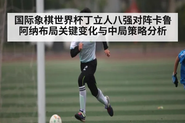 国际象棋世界杯丁立人八强对阵卡鲁阿纳布局关键变化与中局策略分析