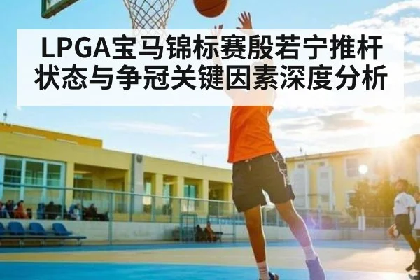 LPGA宝马锦标赛殷若宁推杆状态与争冠关键因素深度分析
