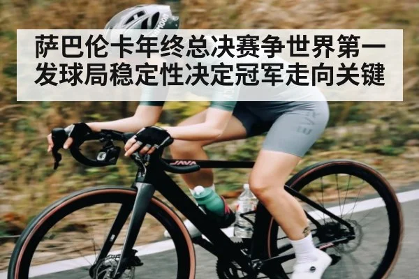 萨巴伦卡年终总决赛争世界第一 发球局稳定性决定冠军走向关键（Xingkong）